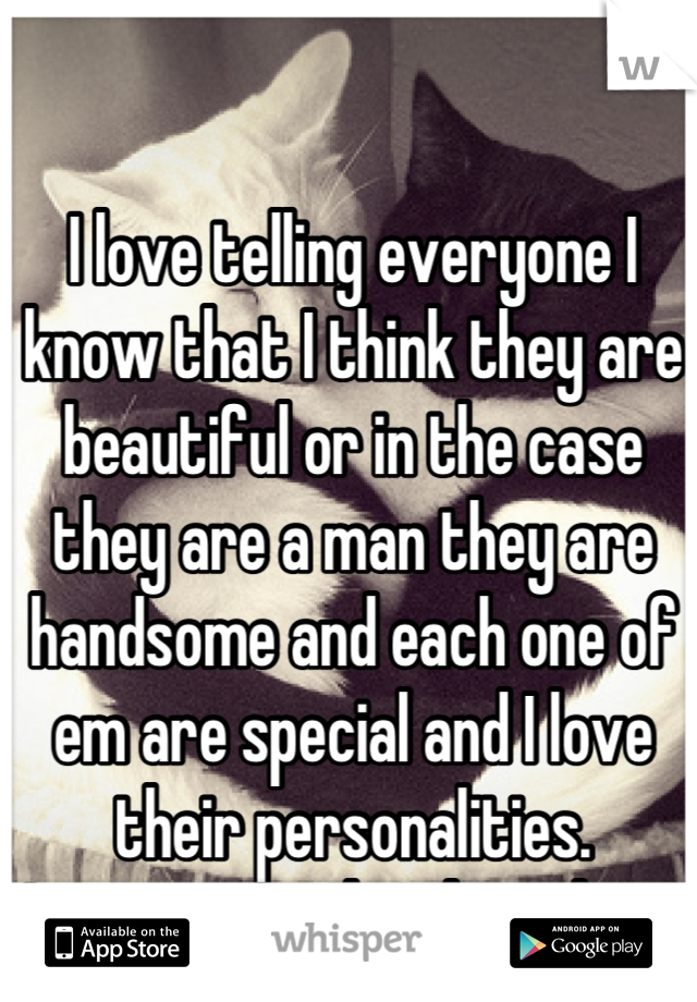 I love telling everyone I know that I think they are beautiful or in the case they are a man they are handsome and each one of em are special and I love their personalities.
I want to make their days.