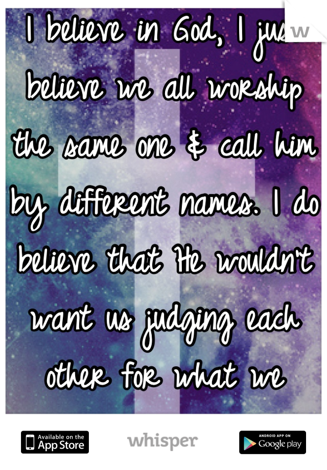 I believe in God, I just believe we all worship the same one & call him by different names. I do believe that He wouldn't want us judging each other for what we believe/do. That's His job. 