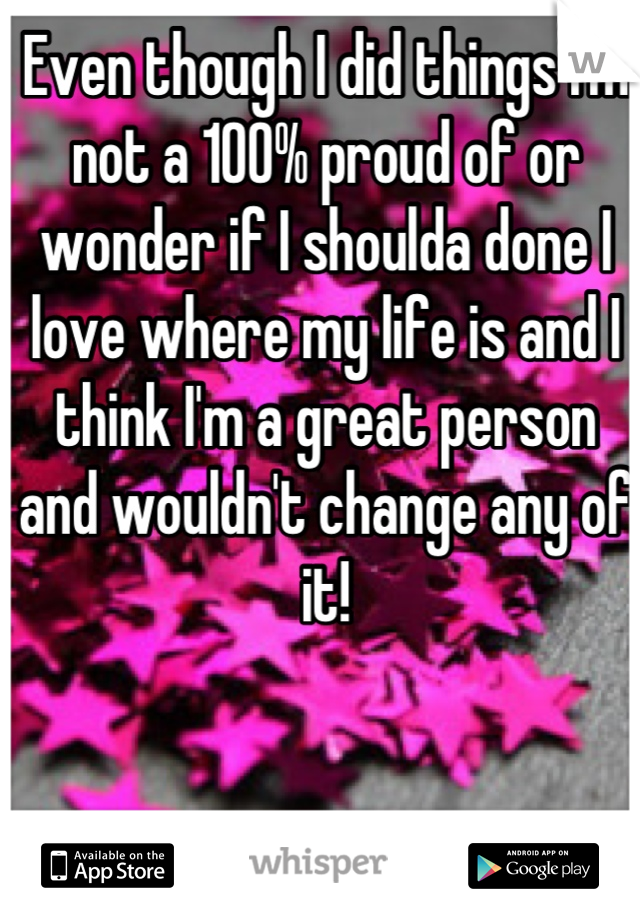 Even though I did things I'm not a 100% proud of or wonder if I shoulda done I love where my life is and I think I'm a great person and wouldn't change any of it!