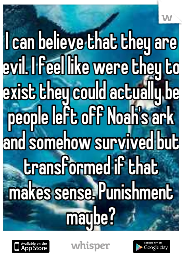 I can believe that they are evil. I feel like were they to exist they could actually be people left off Noah's ark and somehow survived but transformed if that makes sense. Punishment maybe?