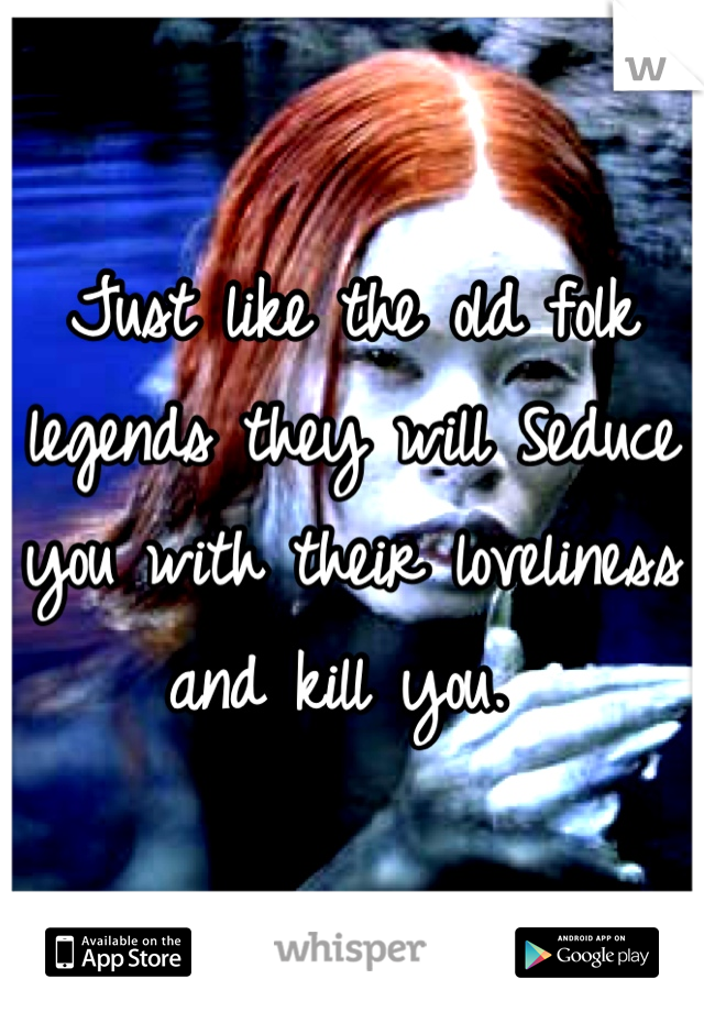 Just like the old folk legends they will Seduce you with their loveliness and kill you. 