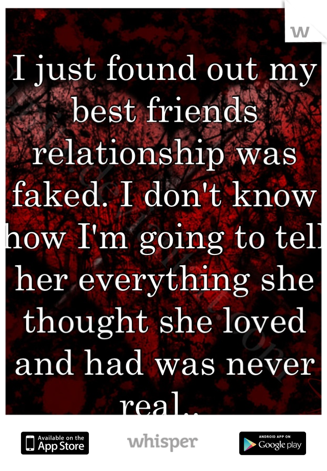 I just found out my best friends relationship was faked. I don't know how I'm going to tell her everything she thought she loved and had was never real.. 