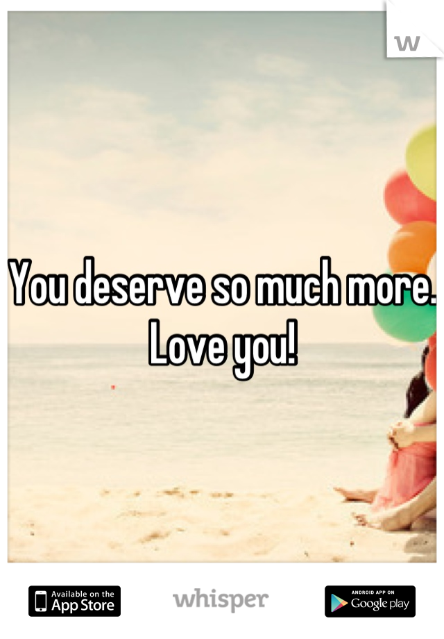 You deserve so much more. Love you!