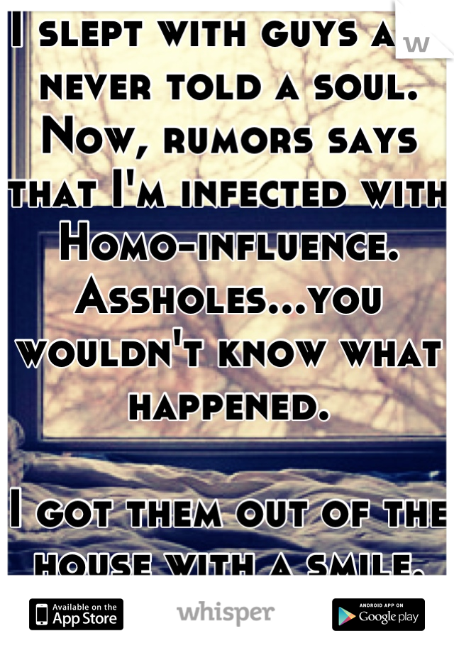 I slept with guys and never told a soul.
Now, rumors says that I'm infected with Homo-influence. Assholes...you wouldn't know what happened. 

I got them out of the house with a smile. No sex at all..