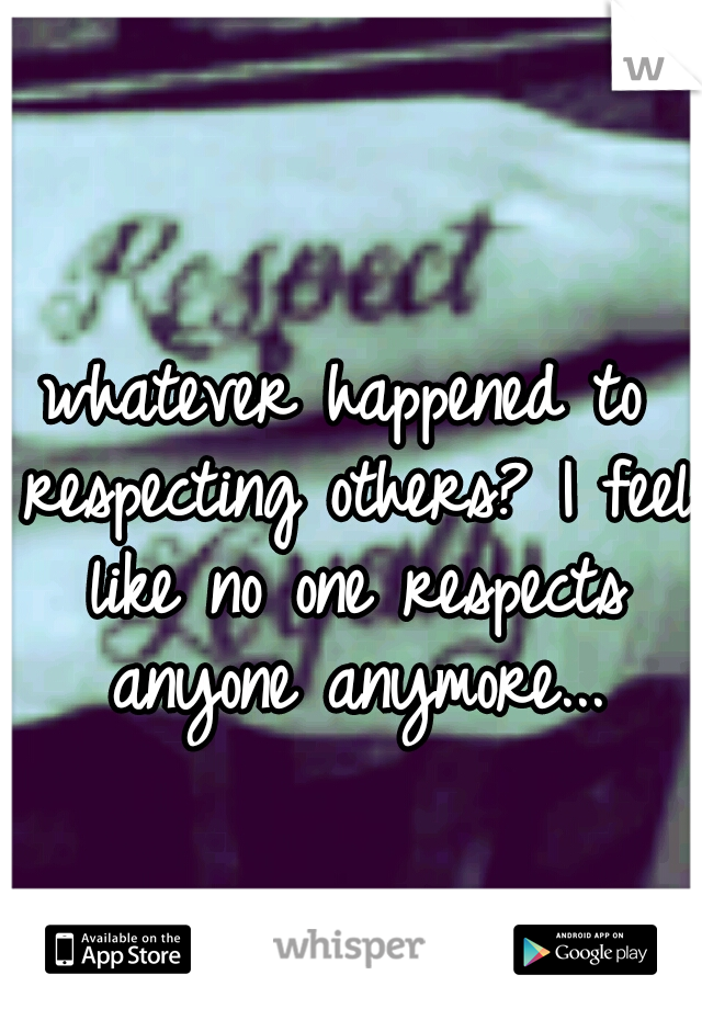 whatever happened to respecting others? I feel like no one respects anyone anymore...