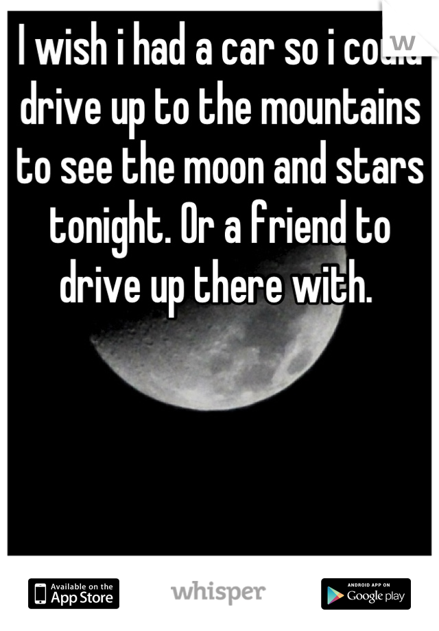 I wish i had a car so i could drive up to the mountains to see the moon and stars tonight. Or a friend to drive up there with. 