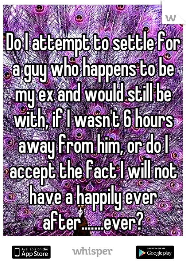 Do I attempt to settle for a guy who happens to be my ex and would still be with, if I wasn't 6 hours away from him, or do I accept the fact I will not have a happily ever after.......ever?
