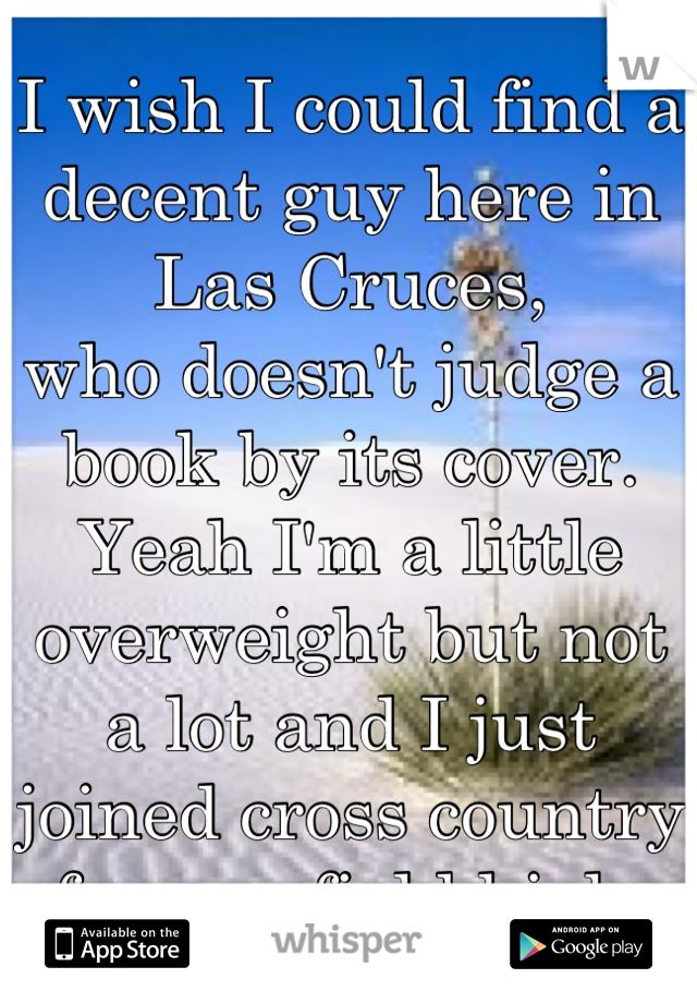I wish I could find a decent guy here in Las Cruces,
who doesn't judge a book by its cover. Yeah I'm a little overweight but not a lot and I just joined cross country for mayfield high.