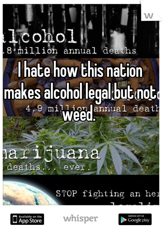 I hate how this nation makes alcohol legal but not weed. 