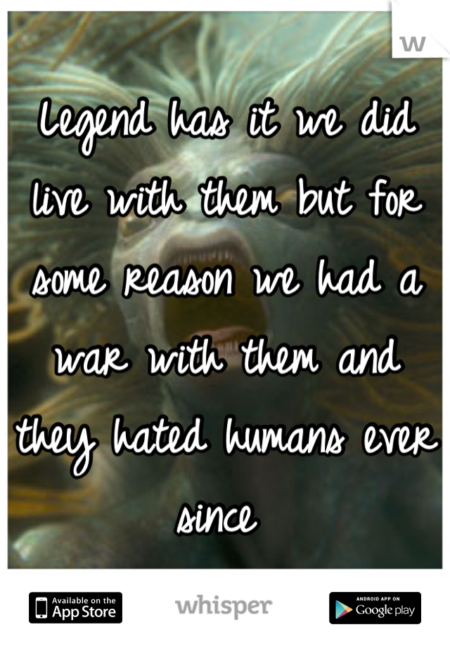 Legend has it we did live with them but for  some reason we had a war with them and they hated humans ever since 