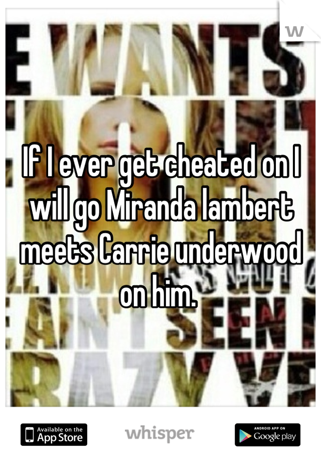 If I ever get cheated on I will go Miranda lambert meets Carrie underwood on him. 