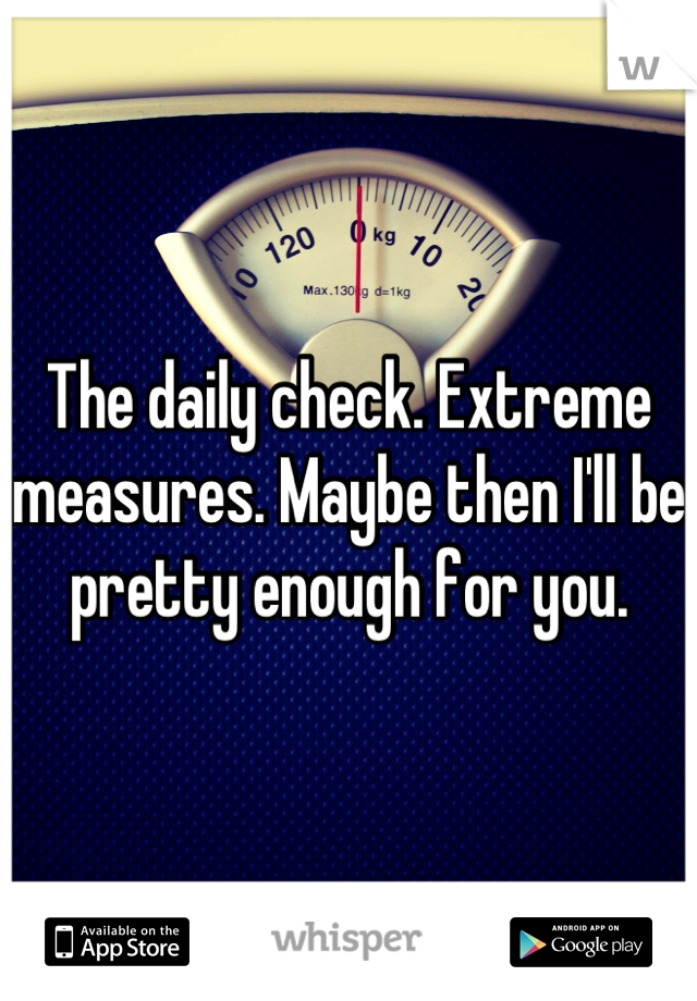 The daily check. Extreme measures. Maybe then I'll be pretty enough for you.