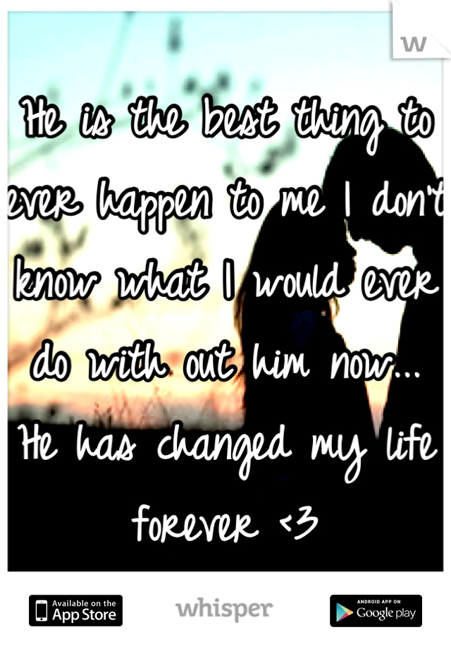 He is the best thing to ever happen to me I don't know what I would ever do with out him now... He has changed my life forever <3
