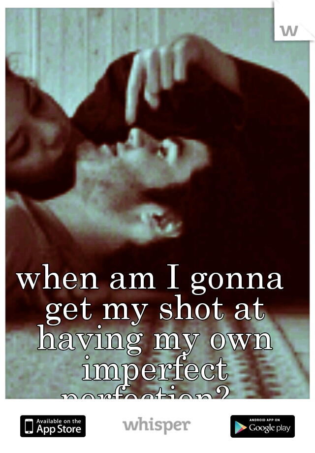 when am I gonna get my shot at having my own imperfect perfection?  