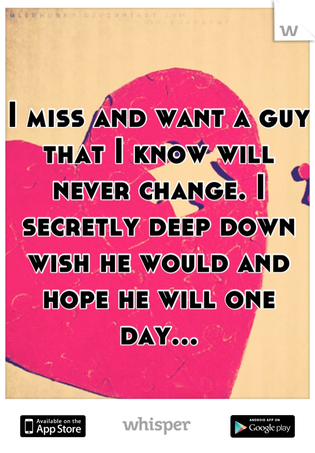 I miss and want a guy that I know will never change. I secretly deep down wish he would and hope he will one day...