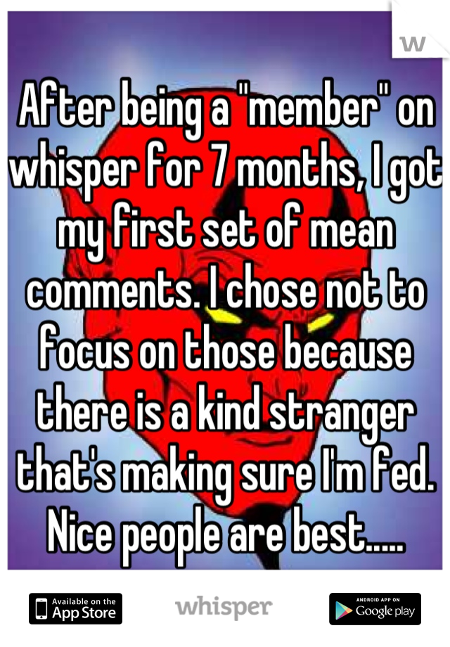 After being a "member" on whisper for 7 months, I got my first set of mean comments. I chose not to focus on those because there is a kind stranger that's making sure I'm fed. Nice people are best.....