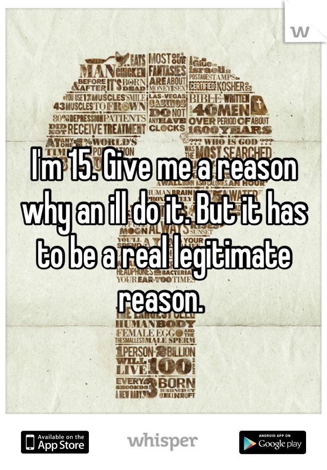 I'm 15. Give me a reason why an ill do it. But it has to be a real legitimate reason. 