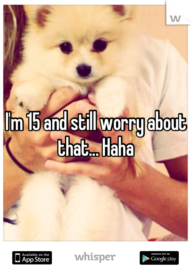 I'm 15 and still worry about that... Haha