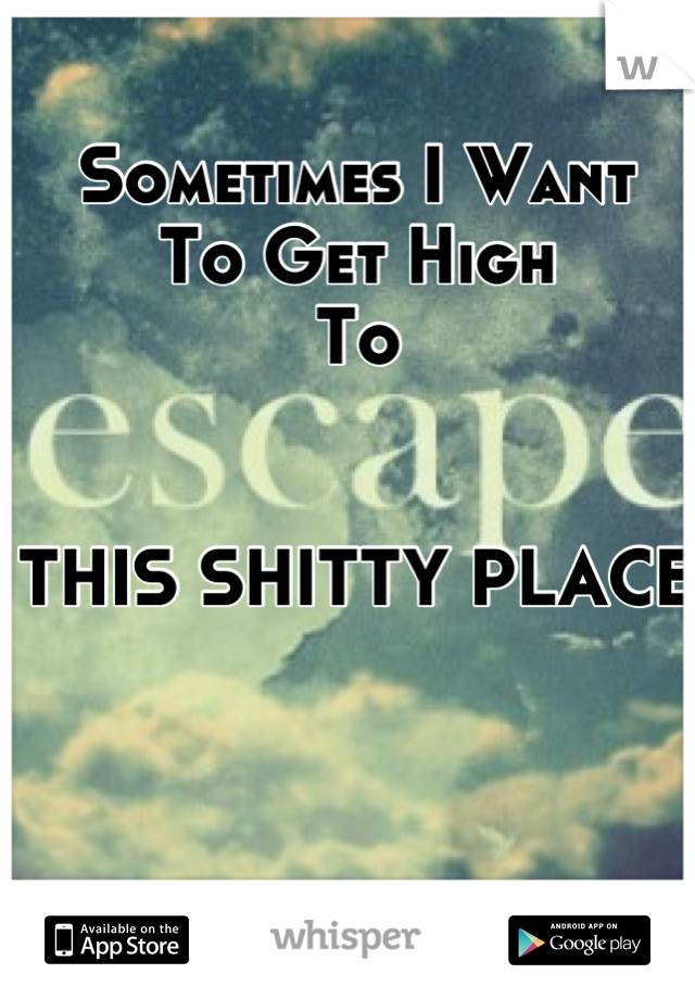 Sometimes I Want 
To Get High 
To


THIS SHITTY PLACE