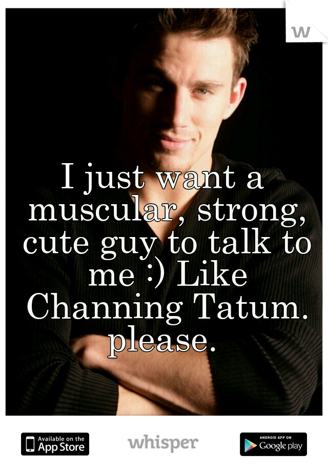 I just want a muscular, strong, cute guy to talk to me :) Like Channing Tatum. please. 