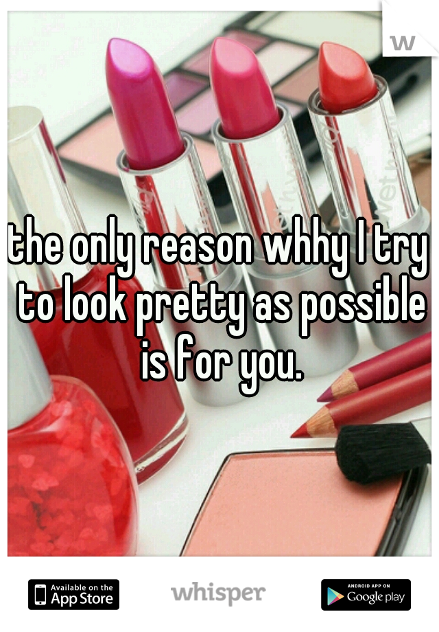 the only reason whhy I try to look pretty as possible is for you.