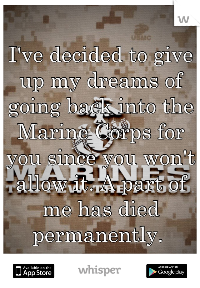 I've decided to give up my dreams of going back into the Marine Corps for you since you won't allow it. A part of me has died permanently. 