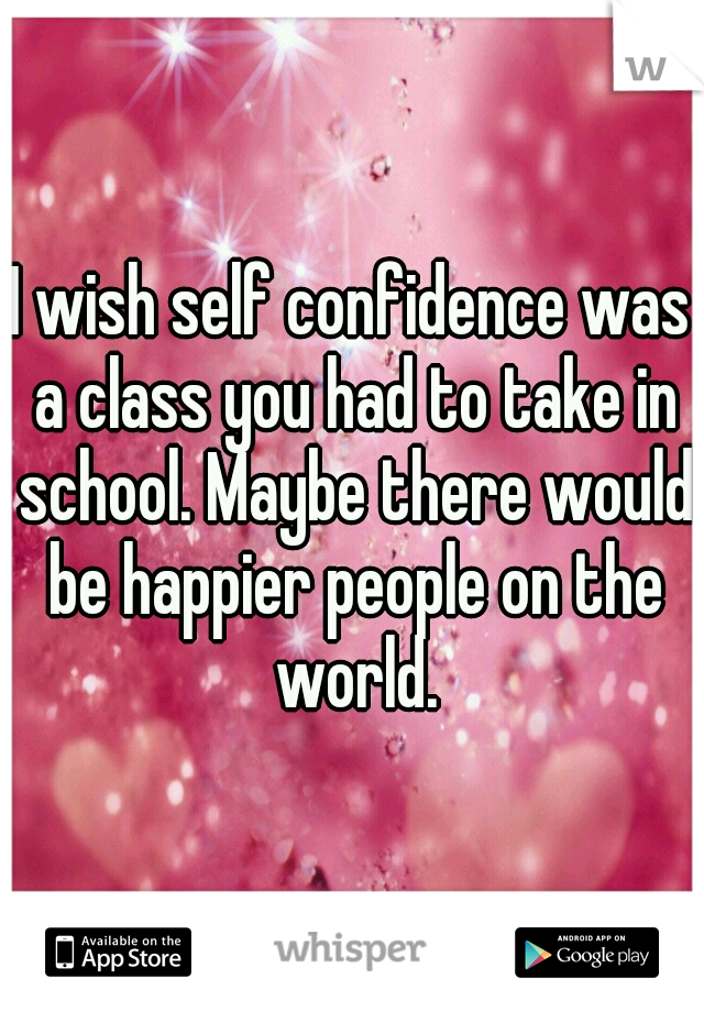 I wish self confidence was a class you had to take in school. Maybe there would be happier people on the world.