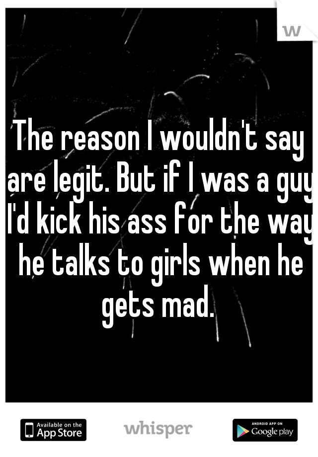 The reason I wouldn't say are legit. But if I was a guy I'd kick his ass for the way he talks to girls when he gets mad. 