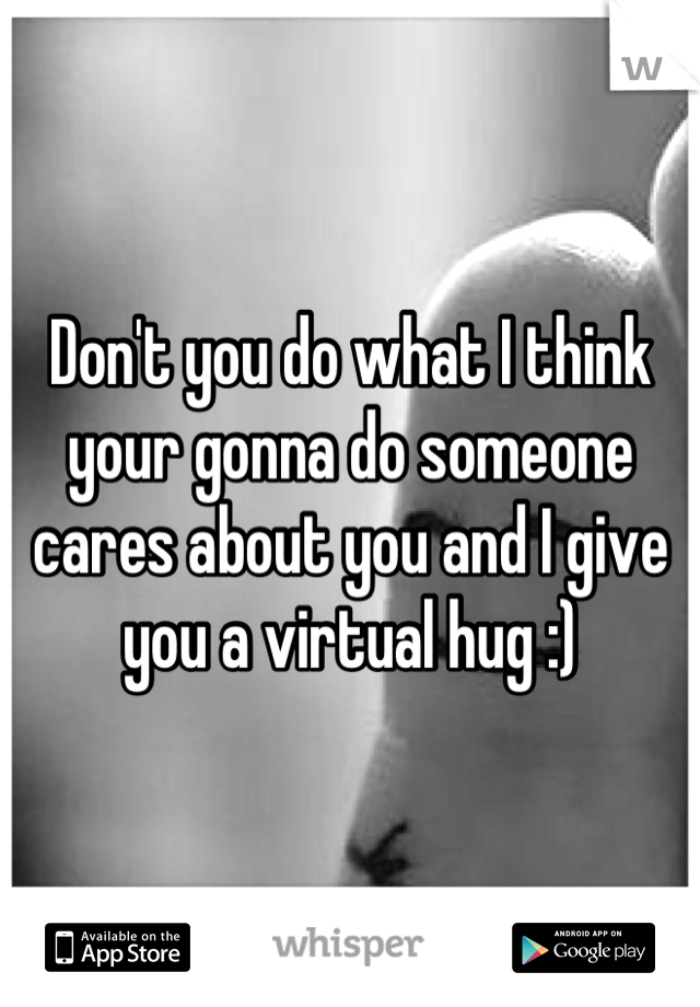 Don't you do what I think your gonna do someone cares about you and I give you a virtual hug :)