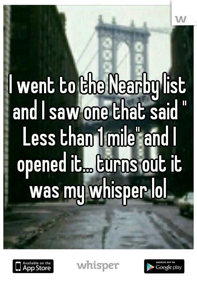 I went to the Nearby list and I saw one that said " Less than 1 mile" and I opened it... turns out it was my whisper lol 