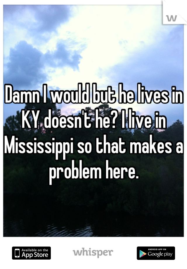 Damn I would but he lives in KY doesn't he? I live in Mississippi so that makes a problem here.
