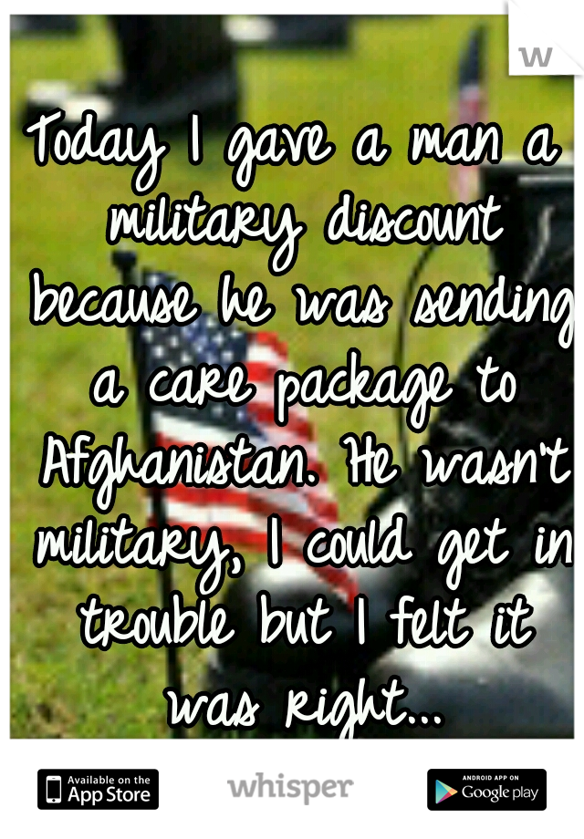 Today I gave a man a military discount because he was sending a care package to Afghanistan. He wasn't military, I could get in trouble but I felt it was right...