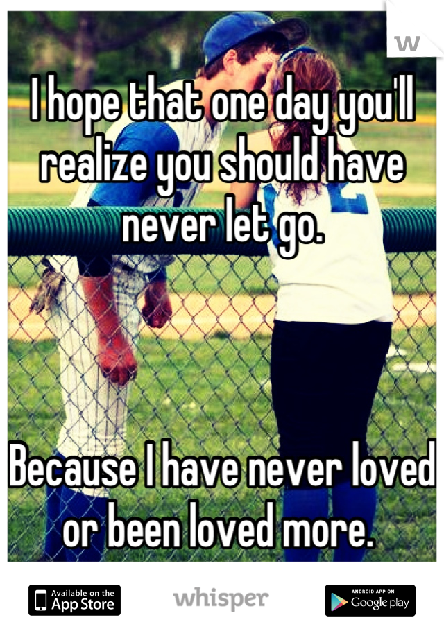 I hope that one day you'll realize you should have never let go. 



Because I have never loved or been loved more. 