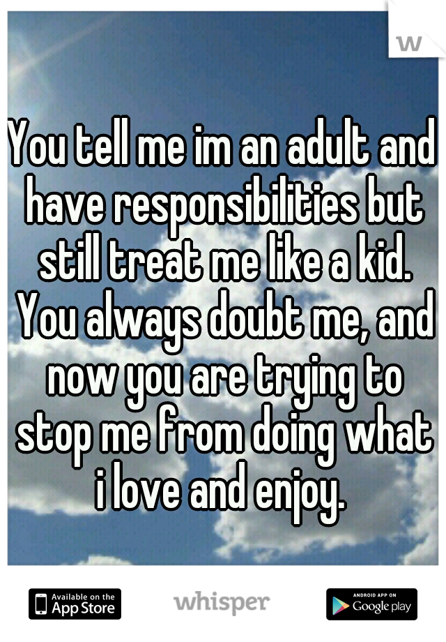 You tell me im an adult and have responsibilities but still treat me like a kid. You always doubt me, and now you are trying to stop me from doing what i love and enjoy. 