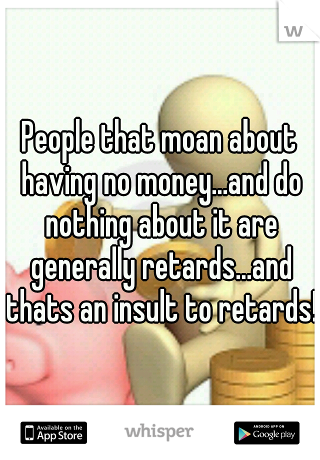 People that moan about having no money...and do nothing about it are generally retards...and thats an insult to retards! 