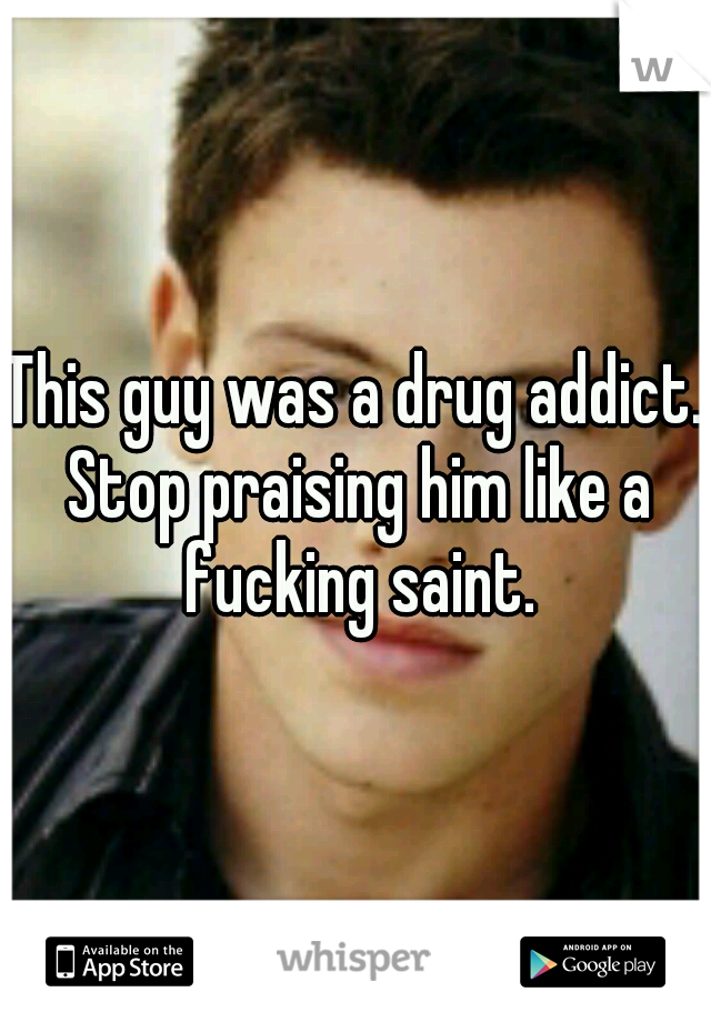 This guy was a drug addict. Stop praising him like a fucking saint.
