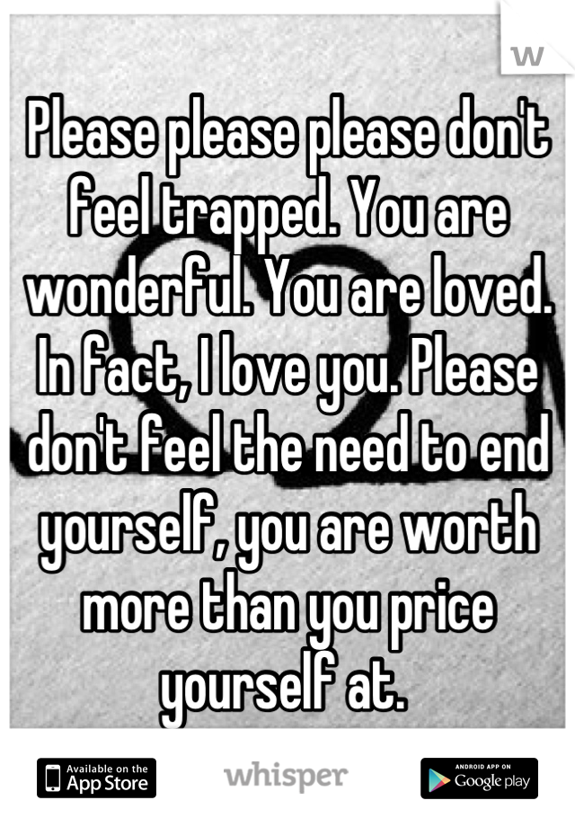 Please please please don't feel trapped. You are wonderful. You are loved. In fact, I love you. Please don't feel the need to end yourself, you are worth more than you price yourself at. 