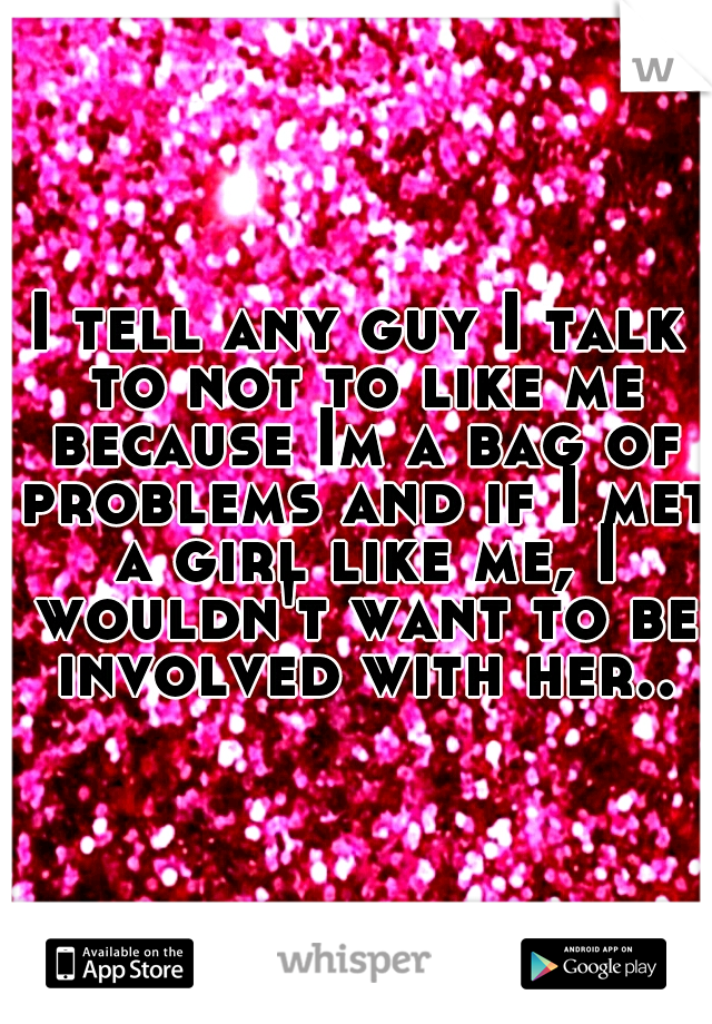 I tell any guy I talk to not to like me because Im a bag of problems and if I met a girl like me, I wouldn't want to be involved with her..