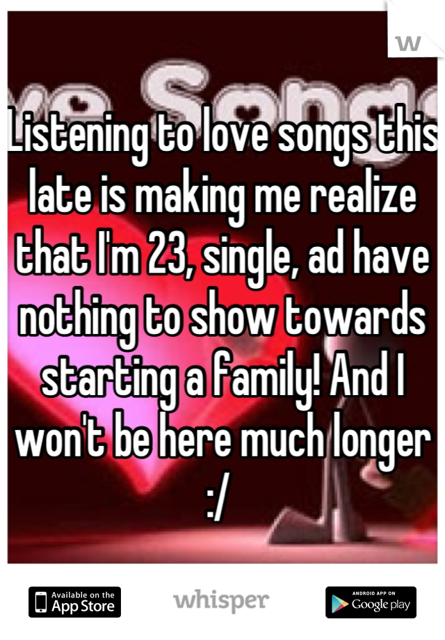 Listening to love songs this late is making me realize that I'm 23, single, ad have nothing to show towards starting a family! And I won't be here much longer :/ 