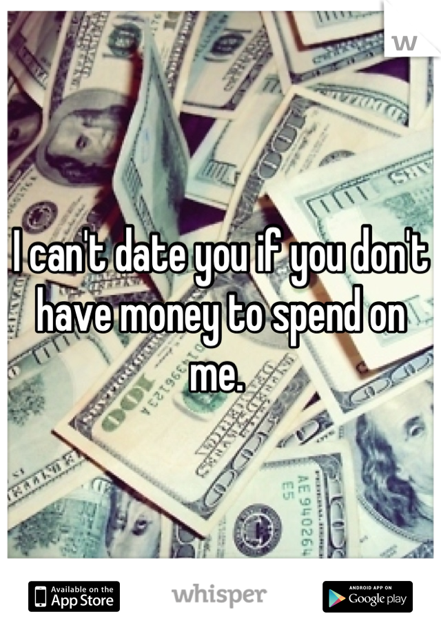 I can't date you if you don't have money to spend on me. 