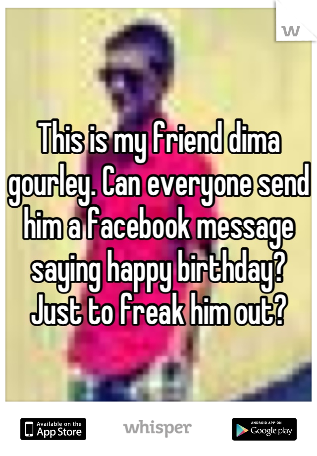 This is my friend dima gourley. Can everyone send him a facebook message saying happy birthday? Just to freak him out?