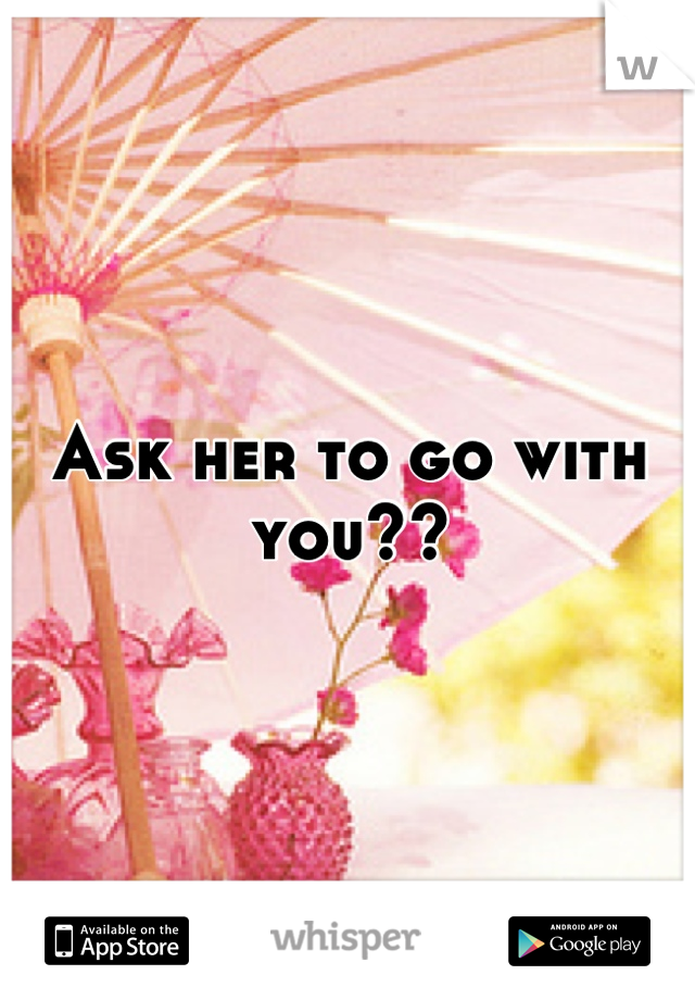 Ask her to go with you??