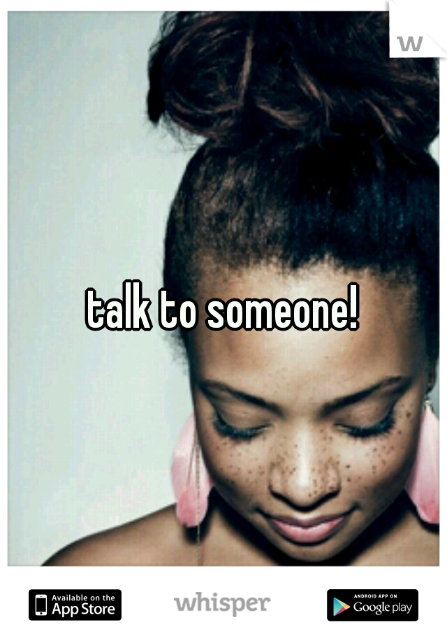 talk to someone!