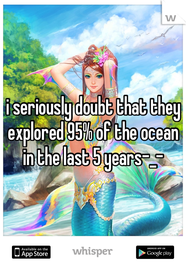 i seriously doubt that they explored 95% of the ocean in the last 5 years-_-