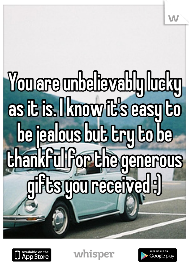 You are unbelievably lucky as it is. I know it's easy to be jealous but try to be thankful for the generous gifts you received :)