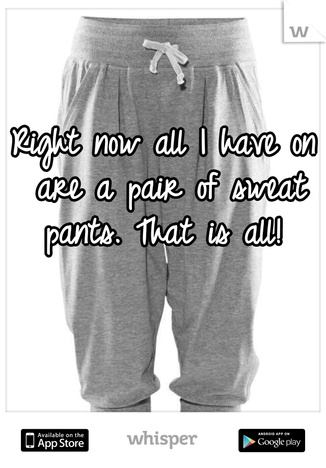 Right now all I have on are a pair of sweat pants. That is all! 