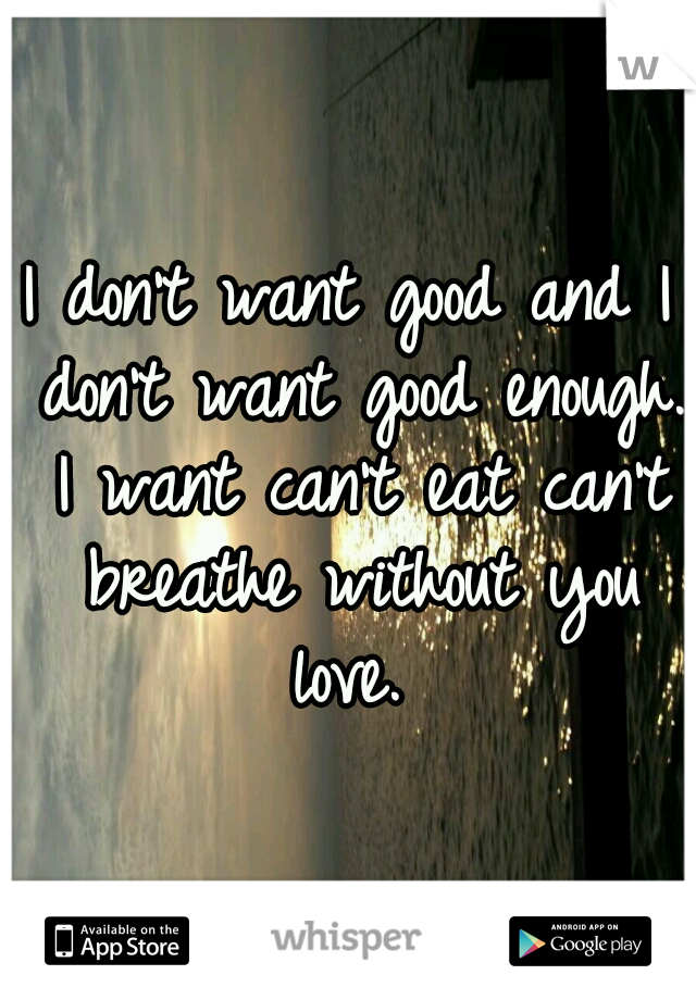 I don't want good and I don't want good enough. I want can't eat can't breathe without you love. 
