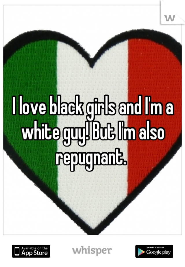 I love black girls and I'm a white guy! But I'm also repugnant. 
