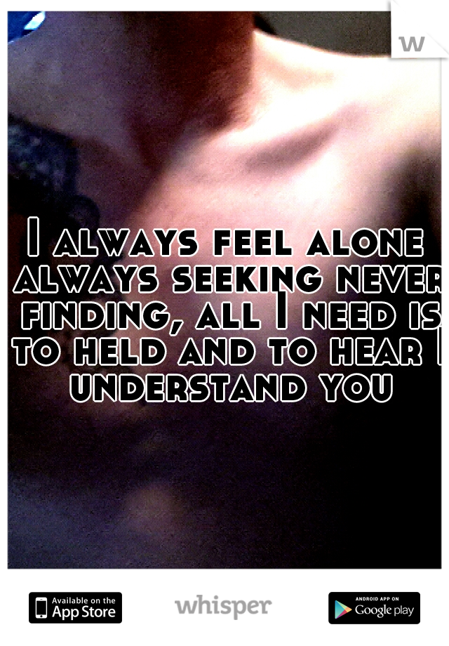 I always feel alone always seeking never finding, all I need is to held and to hear I understand you