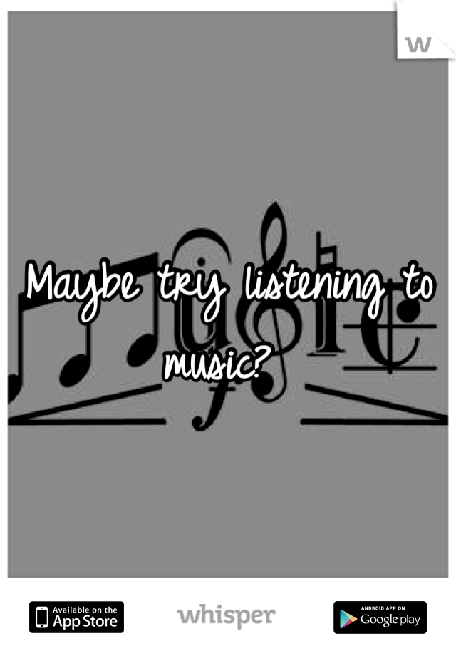 Maybe try listening to music? 